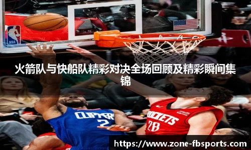 火箭队与快船队精彩对决全场回顾及精彩瞬间集锦